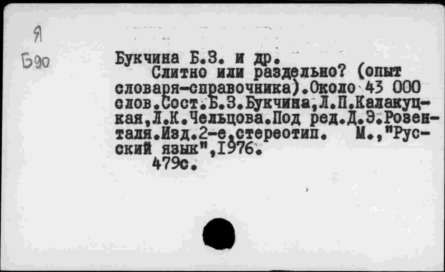 ﻿я
5эо
Букчина Б.З. и др. л ,
Слитно или раздельно? (опыт словаря-справочника).Около 43 000 слов.Сост.Б.З.Букчина,Л.П.Калакуц-кая,Л.К.Чельцова.Под ред.Д.Э.Розенталя. Изд.2-е.стереотип.	М.,"Рус-
ский язык",1976.
479с.